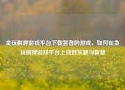 贪玩棋牌游戏平台下载智者的游戏，如何在贪玩棋牌游戏平台上找到乐趣与智慧