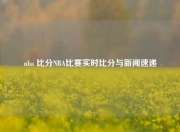 nba 比分NBA比赛实时比分与新闻速递