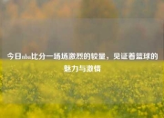今日nba比分一场场激烈的较量，见证着篮球的魅力与激情