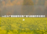 cba比分广厦新疆季后赛广厦与新疆的季后赛对决