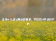 足球007比分论坛追踪赛事，享受足球乐趣的平台