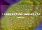 比分直播足彩新浪足球比分直播与新浪体育的深度合作