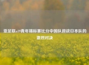 亚足联u19青年锦标赛比分中国队迎战日本队的激烈对决