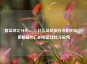 看篮球比分的app叫什么篮球爱好者们的福音！揭秘最热门的看篮球比分应用