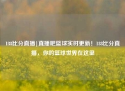 188比分直播|直播吧篮球实时更新！188比分直播，你的篮球世界在这里
