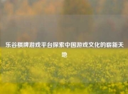 乐谷棋牌游戏平台探索中国游戏文化的崭新天地