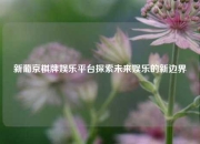 新葡京棋牌娱乐平台探索未来娱乐的新边界