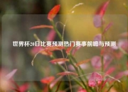 世界杯20日比赛预测热门赛事前瞻与预测
