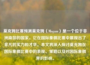 莫克姆比赛预测莫克姆（Mogam）是一个位于非洲南部的国家，它在国际象棋比赛中展现出了非凡的实力和才华。本文将深入探讨莫克姆在国际象棋比赛中的表现、策略以及对国际象棋界的影响。
