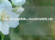 今天gen打lsb比赛预测Gen与LBS的对决即将上演！