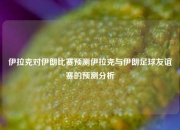 伊拉克对伊朗比赛预测伊拉克与伊朗足球友谊赛的预测分析