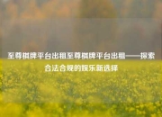 至尊棋牌平台出租至尊棋牌平台出租——探索合法合规的娱乐新选择