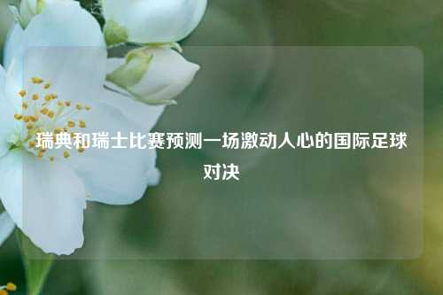 瑞典和瑞士比赛预测一场激动人心的国际足球对决