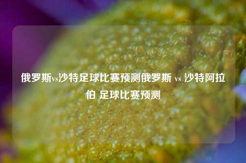 俄罗斯vs沙特足球比赛预测俄罗斯 vs 沙特阿拉伯 足球比赛预测