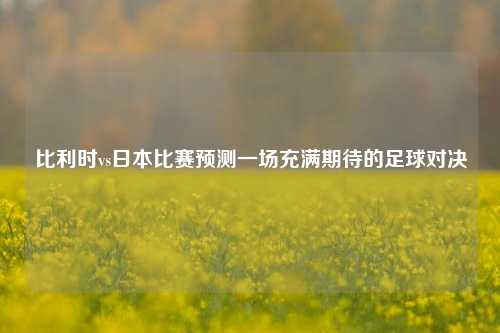 比利时vs日本比赛预测一场充满期待的足球对决