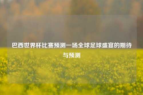 巴西世界杯比赛预测一场全球足球盛宴的期待与预测