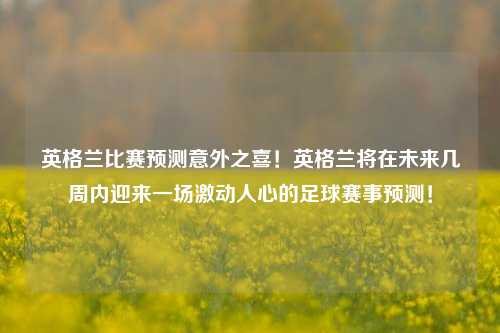 英格兰比赛预测意外之喜！英格兰将在未来几周内迎来一场激动人心的足球赛事预测！
