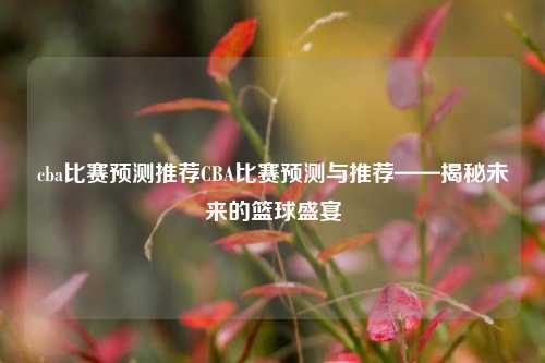 cba比赛预测推荐CBA比赛预测与推荐——揭秘未来的篮球盛宴