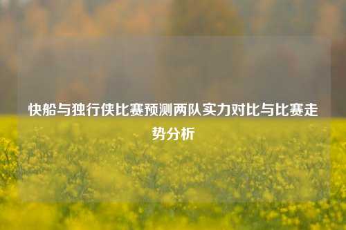 快船与独行侠比赛预测两队实力对比与比赛走势分析