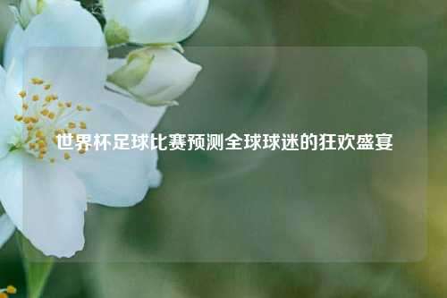 世界杯足球比赛预测全球球迷的狂欢盛宴