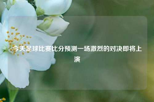 今天足球比赛比分预测一场激烈的对决即将上演