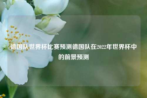 德国队世界杯比赛预测德国队在2022年世界杯中的前景预测