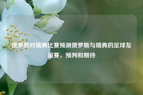 俄罗斯对瑞典比赛预测俄罗斯与瑞典的足球友谊赛，预判和期待