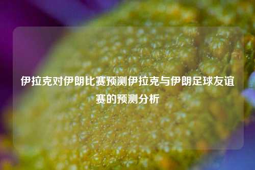 伊拉克对伊朗比赛预测伊拉克与伊朗足球友谊赛的预测分析
