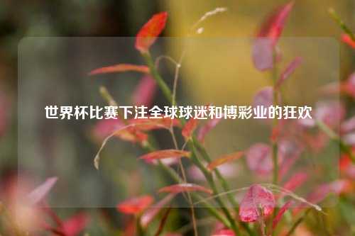 世界杯比赛下注全球球迷和博彩业的狂欢