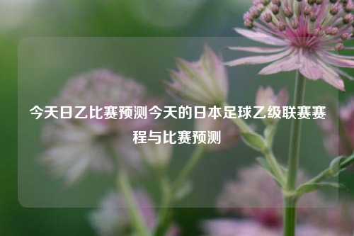 今天日乙比赛预测今天的日本足球乙级联赛赛程与比赛预测