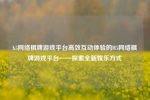 h5网络棋牌游戏平台高效互动体验的H5网络棋牌游戏平台——探索全新娱乐方式