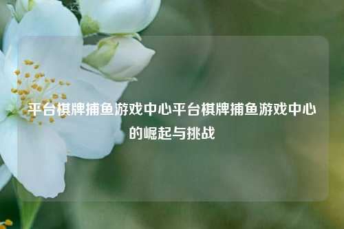 平台棋牌捕鱼游戏中心平台棋牌捕鱼游戏中心的崛起与挑战
