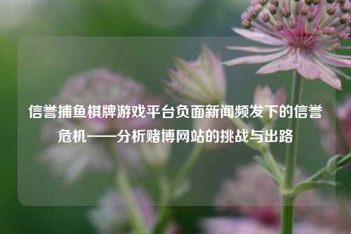 信誉捕鱼棋牌游戏平台负面新闻频发下的信誉危机——分析赌博网站的挑战与出路