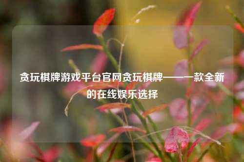 贪玩棋牌游戏平台官网贪玩棋牌——一款全新的在线娱乐选择