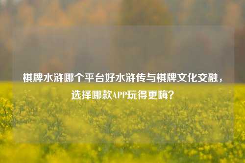 棋牌水浒哪个平台好水浒传与棋牌文化交融，选择哪款APP玩得更嗨？