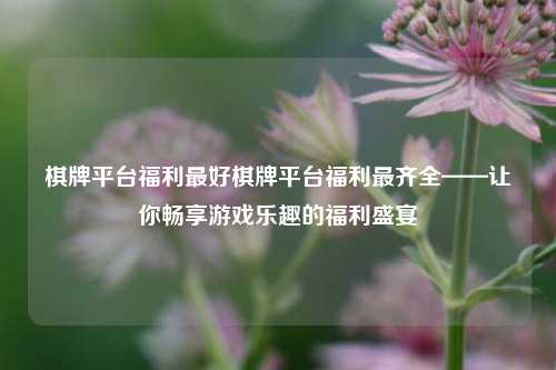 棋牌平台福利最好棋牌平台福利最齐全——让你畅享游戏乐趣的福利盛宴