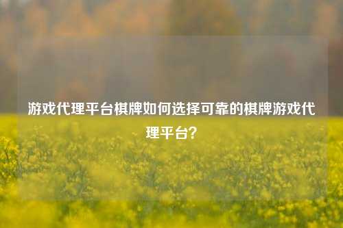 游戏代理平台棋牌如何选择可靠的棋牌游戏代理平台？