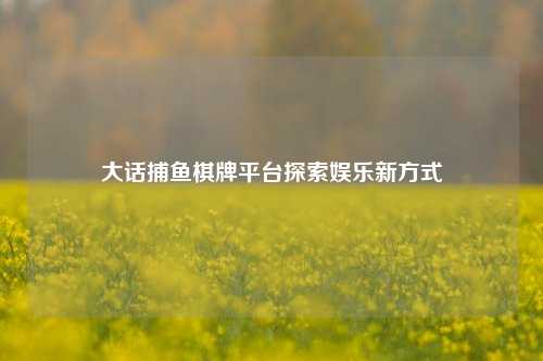 大话捕鱼棋牌平台探索娱乐新方式