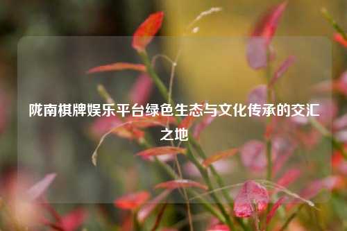 陇南棋牌娱乐平台绿色生态与文化传承的交汇之地
