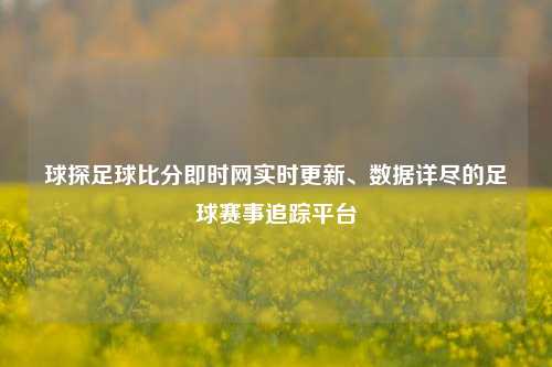 球探足球比分即时网实时更新、数据详尽的足球赛事追踪平台