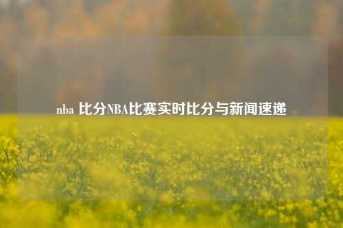 nba 比分NBA比赛实时比分与新闻速递