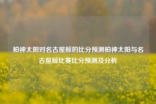 柏神太阳对名古屋鲸的比分预测柏神太阳与名古屋鲸比赛比分预测及分析