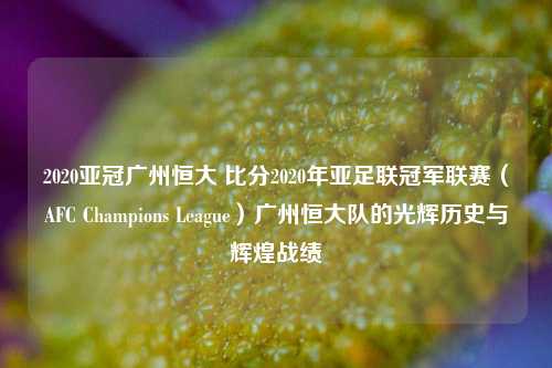 2020亚冠广州恒大 比分2020年亚足联冠军联赛（AFC Champions League）广州恒大队的光辉历史与辉煌战绩