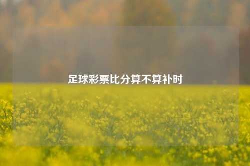 足球彩票比分算不算补时